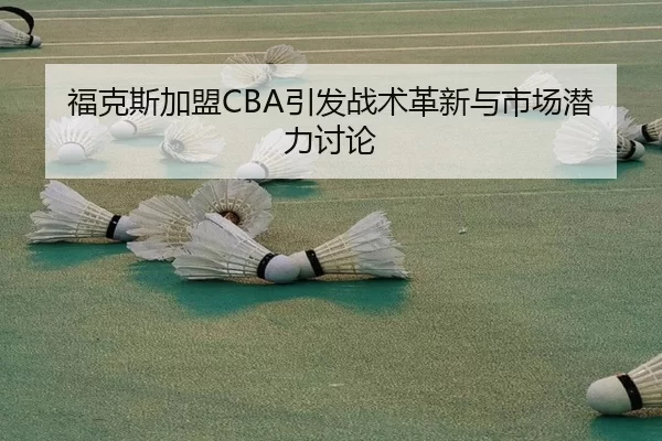 福克斯加盟CBA引发战术革新与市场潜力讨论