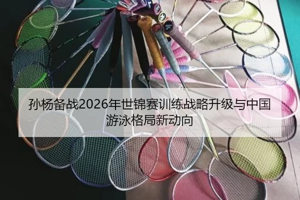孙杨备战2026年世锦赛训练战略升级与中国游泳格局新动向